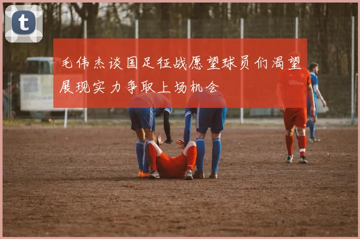 毛伟杰谈国足征战愿望球员们渴望展现实力争取上场机会