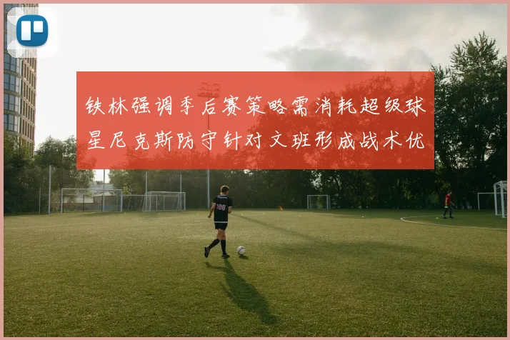 铁林强调季后赛策略需消耗超级球星尼克斯防守针对文班形成战术优势