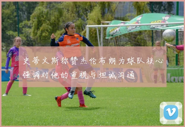 史蒂文斯称赞杰伦布朗为球队核心强调对他的重视与坦诚沟通