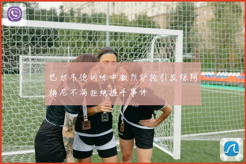 巴尔韦德训练中激烈铲抢引发琼阿梅尼不满拒绝握手事件