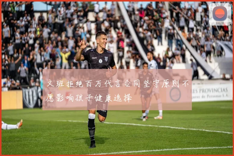文班拒绝百万代言合同坚守原则不愿影响孩子健康选择