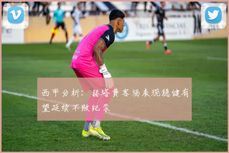 西甲分析：赫塔费客场表现稳健有望延续不败纪录