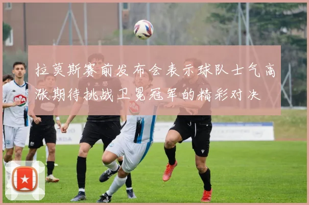 拉莫斯赛前发布会表示球队士气高涨期待挑战卫冕冠军的精彩对决