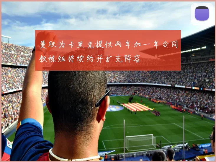 曼联为卡里克提供两年加一年合同教练组将续约并扩充阵容