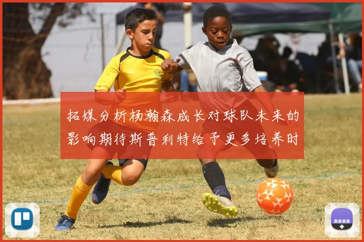 拓媒分析杨瀚森成长对球队未来的影响期待斯普利特给予更多培养时间