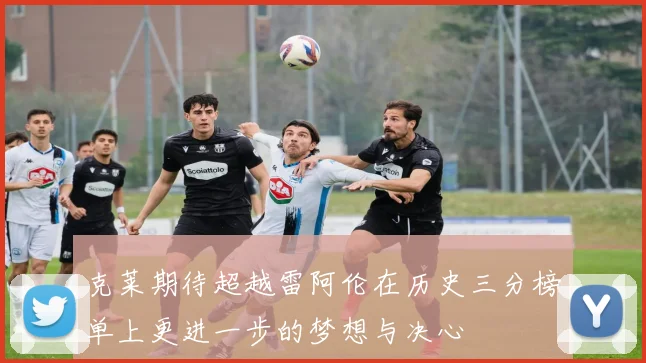 克莱期待超越雷阿伦在历史三分榜单上更进一步的梦想与决心