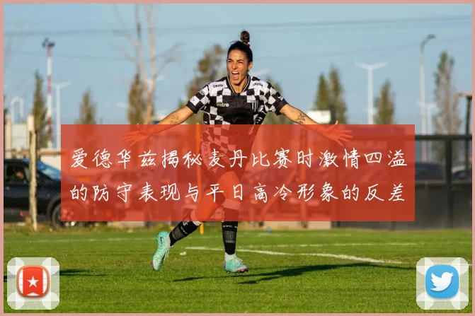 爱德华兹揭秘麦丹比赛时激情四溢的防守表现与平日高冷形象的反差