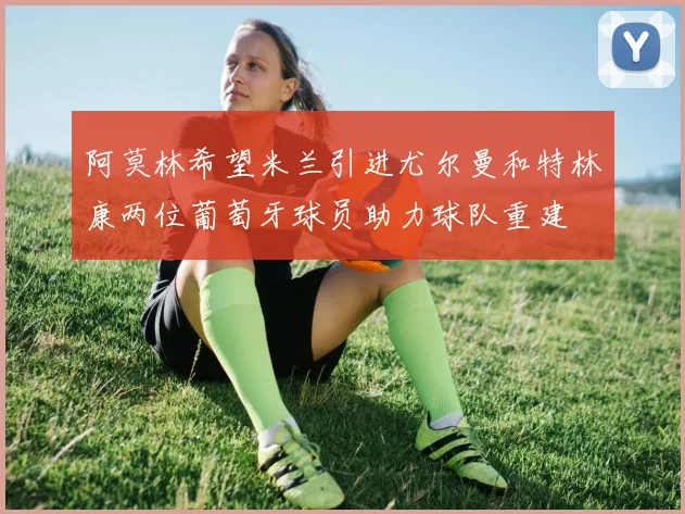 阿莫林希望米兰引进尤尔曼和特林康两位葡萄牙球员助力球队重建