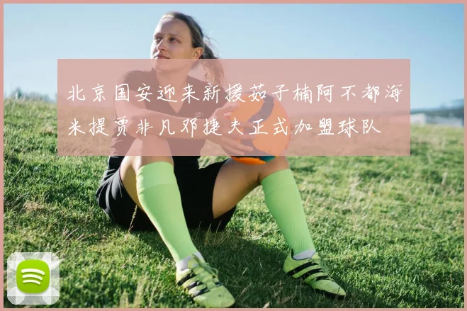 北京国安迎来新援茹子楠阿不都海米提贾非凡邓捷夫正式加盟球队