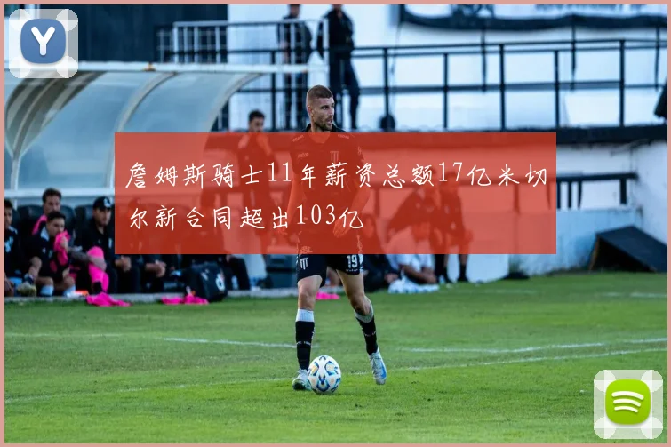 詹姆斯骑士11年薪资总额17亿米切尔新合同超出103亿