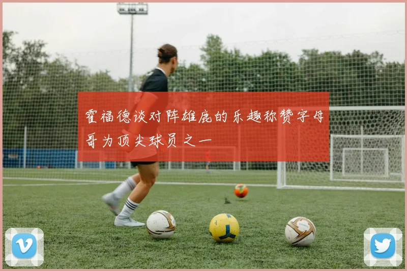 霍福德谈对阵雄鹿的乐趣称赞字母哥为顶尖球员之一