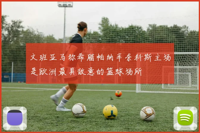 文班亚马称希腊帕纳辛奈科斯主场是欧洲最具敌意的篮球场所