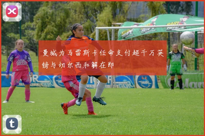 曼城为马雷斯卡任命支付超千万英镑与切尔西和解在即