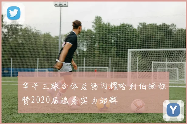 华子三球合体后场闪耀哈利伯顿称赞2020届选秀实力超群
