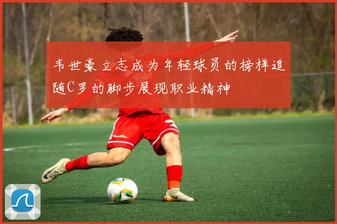 韦世豪立志成为年轻球员的榜样追随C罗的脚步展现职业精神