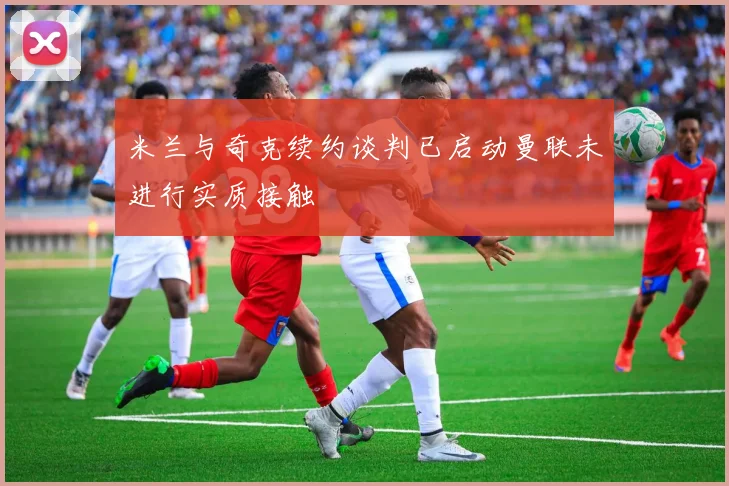 米兰与奇克续约谈判已启动曼联未进行实质接触