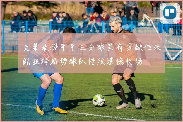 克莱表现平平三分球虽有贡献但未能扭转局势球队惜败遗憾收场
