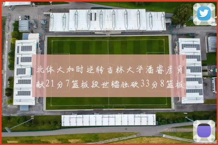 北体大加时逆转吉林大学潘睿彦贡献21分7篮板段世镭独砍33分8篮板表现抢眼
