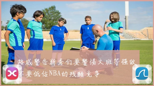 路威警告新秀们要警惕文班等强敌不要低估NBA的残酷竞争