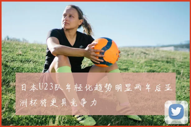 日本U23队年轻化趋势明显两年后亚洲杯将更具竞争力