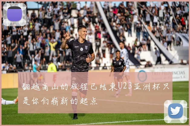 翻越高山的旅程已结束U23亚洲杯只是你们崭新的起点