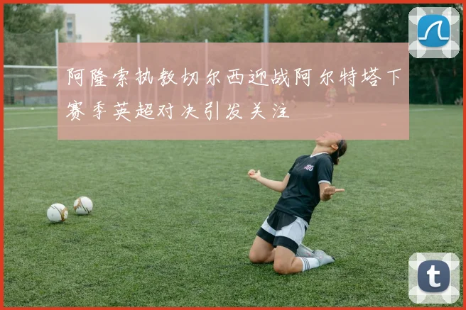 阿隆索执教切尔西迎战阿尔特塔下赛季英超对决引发关注