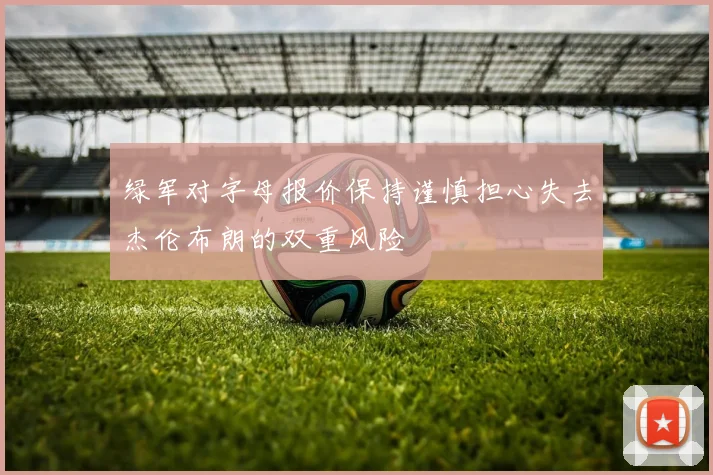 绿军对字母报价保持谨慎担心失去杰伦布朗的双重风险