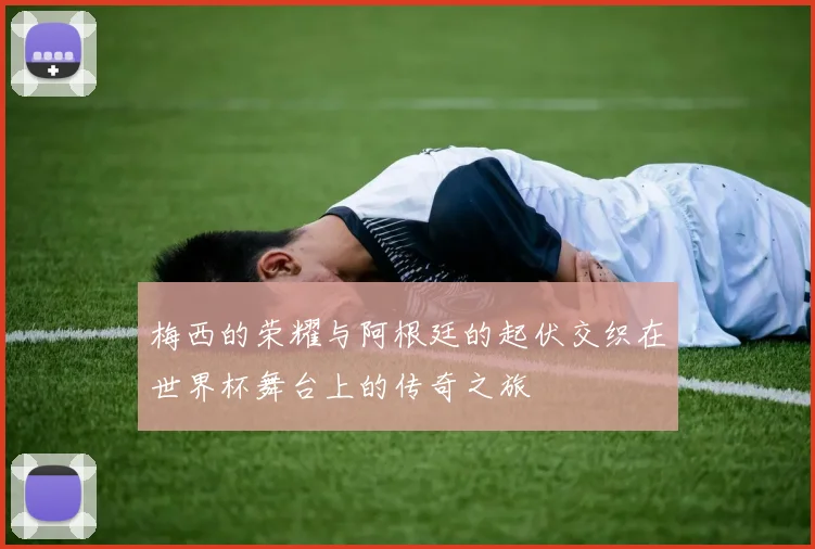 梅西的荣耀与阿根廷的起伏交织在世界杯舞台上的传奇之旅