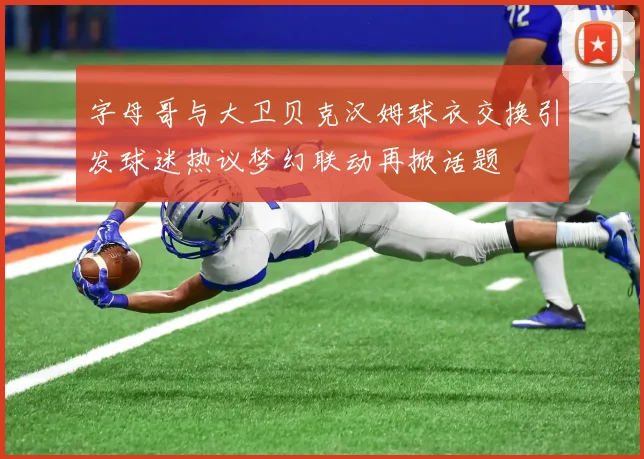 字母哥与大卫贝克汉姆球衣交换引发球迷热议梦幻联动再掀话题