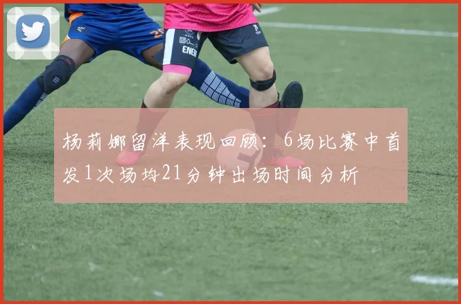 杨莉娜留洋表现回顾：6场比赛中首发1次场均21分钟出场时间分析